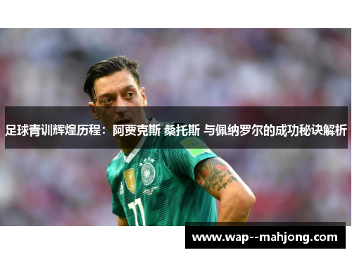 足球青训辉煌历程：阿贾克斯 桑托斯 与佩纳罗尔的成功秘诀解析