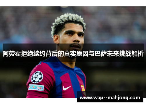 阿劳霍拒绝续约背后的真实原因与巴萨未来挑战解析