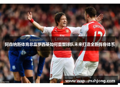 阿森纳新体育总监罗西基如何重塑球队未来打造全新阵容体系