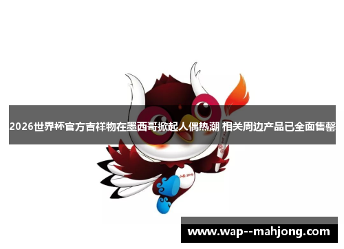 2026世界杯官方吉祥物在墨西哥掀起人偶热潮 相关周边产品已全面售罄