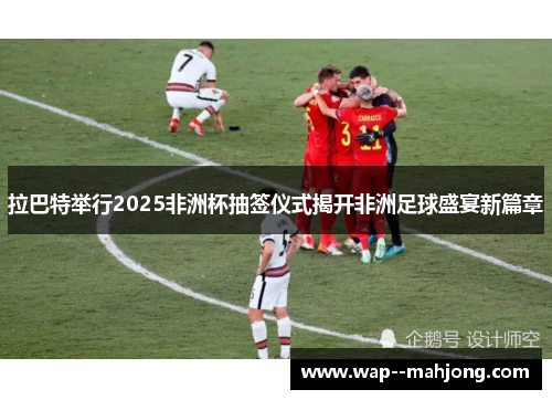 拉巴特举行2025非洲杯抽签仪式揭开非洲足球盛宴新篇章 拉巴特举行2025非洲杯抽签仪式揭开非洲足球盛宴新篇章